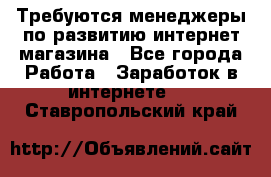 Требуются менеджеры по развитию интернет-магазина - Все города Работа » Заработок в интернете   . Ставропольский край